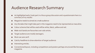 Audience Research Summary
■ As highlighted early I took part in a focus group discussion and a questionnaire here is a
summary of my results:
■ Magazine needs to aimed at a male audience
■ Any females that might take part in the magazine need to be represented as masculine.
■ Colour scheme that will be used will be white, black, yellow and red.
■ Male rock bands are favourites over solo artists.
■ Target audience are mostly teenagers.
■ Must use sans serif.
■ Catchy headlines to draw attention of target audience
■ Interesting articles.
■ Conventional layout, including competitions and posters perhaps structured like Kerrangs
magazine.
 