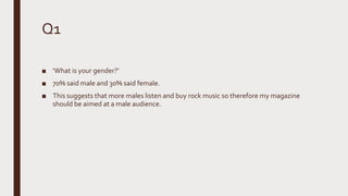 Q1
■ ‘What is your gender?’
■ 70% said male and 30% said female.
■ This suggests that more males listen and buy rock music so therefore my magazine
should be aimed at a male audience.
 