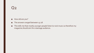Q2
■ How old are you?
■ The answers ranged between 15-18
■ This tells me that mostly younger people listen to rock music so therefore my
magazine should aim for a teenage audience.
 