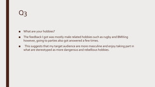 Q3
■ What are your hobbies?
■ The feedback I got was mostly male related hobbies such as rugby and BMXing
however, going to parties also got answered a few times.
■ This suggests that my target audience are more masculine and enjoy taking part in
what are stereotyped as more dangerous and rebellious hobbies.
 