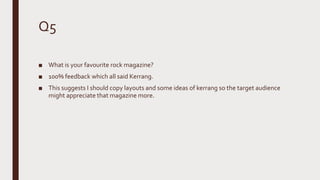 Q5
■ What is your favourite rock magazine?
■ 100% feedback which all said Kerrang.
■ This suggests I should copy layouts and some ideas of kerrang so the target audience
might appreciate that magazine more.
 
