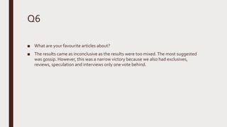 Q6
■ What are your favourite articles about?
■ The results came as inconclusive as the results were too mixed.The most suggested
was gossip. However, this was a narrow victory because we also had exclusives,
reviews, speculation and interviews only one vote behind.
 