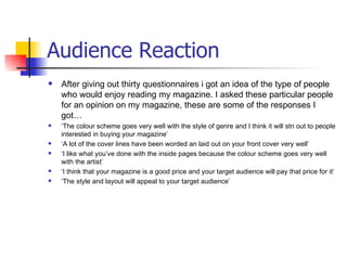 Audience Reaction
   After giving out thirty questionnaires i got an idea of the type of people
    who would enjoy reading my magazine. I asked these particular people
    for an opinion on my magazine, these are some of the responses I
    got…
   ‘The colour scheme goes very well with the style of genre and I think it will stn out to people
    interested in buying your magazine’
   ‘A lot of the cover lines have been worded an laid out on your front cover very well’
   ‘I like what you’ve done with the inside pages because the colour scheme goes very well
    with the artist’
   ‘I think that your magazine is a good price and your target audience will pay that price for it’
   ‘The style and layout will appeal to your target audience’
 