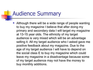 Audience Summary
   Although there will be a wide range of people wanting
    to buy my magazine I believe that after doing my
    primary and secondary data I will target my magazine
    at 13-15 year olds. The ethnicity of my target
    audience is very mixed which will be an advantage
    selling it. All my target audience who I asked gave me
    positive feedback about my magazine. Due to the
    age of my target audience I will have to depend on
    the social class E to buy my magazine which could
    leave my magazine in a disadvantage because some
    of my target audience may not have the money to
    buy monthly additions.
 