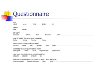 Questionnaire
AGE
13-15        16-18          19-21           22-24           25+

GENDER
Male        Female

ETHNICITY
Caucasian         African           Asian       European           Other………………………………………………………………………………

HOW OFTEN DO YOU BUY A MUSIC MAGAZINE?
Dailey      Weekly      Monthly        Rarely

WHAT IS YOUR FAVIORATE MUSIC GENRE?
HIP-HOP     Classic   R&B       Bangrah             Indie   Other…………………………………………………………………………………………

WHERE DO YOU BUY YOUR MAGZINES FROM?
Newsagents    Online    Co-Op     Magazine Shop             Supermarket

HOW MUCH DO YOU SPEND ON A MUSIC MAGAZINE?
£0-£1.99   £2-£3.99    £4-£5.99    £6+

WHAT REGULAR FEATURES DO YOU LIKE TO SEEIN A MUSIC MAGAZINE?
Free Merchandise  Celebrity Interviews Music      Other………………………………………………………………………………………………
 