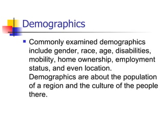Demographics
   Commonly examined demographics
    include gender, race, age, disabilities,
    mobility, home ownership, employment
    status, and even location.
    Demographics are about the population
    of a region and the culture of the people
    there.
 