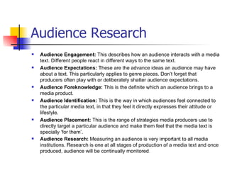 Audience Research
   Audience Engagement: This describes how an audience interacts with a media
    text. Different people react in different ways to the same text.
   Audience Expectations: These are the advance ideas an audience may have
    about a text. This particularly applies to genre pieces. Don’t forget that
    producers often play with or deliberately shatter audience expectations.
   Audience Foreknowledge: This is the definite which an audience brings to a
    media product.
   Audience Identification: This is the way in which audiences feel connected to
    the particular media text, in that they feel it directly expresses their attitude or
    lifestyle.
   Audience Placement: This is the range of strategies media producers use to
    directly target a particular audience and make them feel that the media text is
    specially ‘for them’.
   Audience Research: Measuring an audience is very important to all media
    institutions. Research is one at all stages of production of a media text and once
    produced, audience will be continually monitored.
 