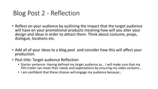 Blog Post 2 - Reflection
• Reflect on your audience by outlining the impact that the target audience
will have on your promotional products meaning how will you alter your
design and ideas in order to attract them. Think about costume, props,
dialogue, locations etc.
• Add all of your ideas to a blog post and consider how this will affect your
production.
• Post title: Target audience Reflection
• Starter sentence: Having defined my target audience as… I will make sure that my
film trailer can meet their needs and expectations by ensuring my video contains…
• I am confident that these choices will engage my audience because…