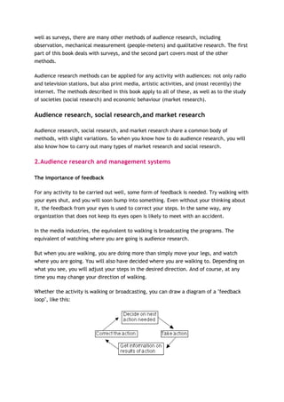 well as surveys, there are many other methods of audience research, including
observation, mechanical measurement (people-meters) and qualitative research. The first
part of this book deals with surveys, and the second part covers most of the other
methods.

Audience research methods can be applied for any activity with audiences: not only radio
and television stations, but also print media, artistic activities, and (most recently) the
internet. The methods described in this book apply to all of these, as well as to the study
of societies (social research) and economic behaviour (market research).

Audience research, social research,and market research

Audience research, social research, and market research share a common body of
methods, with slight variations. So when you know how to do audience research, you will
also know how to carry out many types of market research and social research.

2.Audience research and management systems

The importance of feedback

For any activity to be carried out well, some form of feedback is needed. Try walking with
your eyes shut, and you will soon bump into something. Even without your thinking about
it, the feedback from your eyes is used to correct your steps. In the same way, any
organization that does not keep its eyes open is likely to meet with an accident.

In the media industries, the equivalent to walking is broadcasting the programs. The
equivalent of watching where you are going is audience research.

But when you are walking, you are doing more than simply move your legs, and watch
where you are going. You will also have decided where you are walking to. Depending on
what you see, you will adjust your steps in the desired direction. And of course, at any
time you may change your direction of walking.

Whether the activity is walking or broadcasting, you can draw a diagram of a "feedback
loop", like this:
 