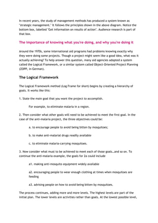 In recent years, the study of management methods has produced a system known as
"strategic management." It follows the principles shown in the above diagram. Notice the
bottom box, labelled "Get information on results of action". Audience research is part of
that box.

The importance of knowing what you're doing, and why you're doing it

Around the 1970s, some international aid programs had problems knowing exactly why
they were doing some projects. Though a project might seem like a good idea, what was it
actually achieving? To help answer this question, many aid agencies adopted a system
called the Logical Framework, or a similar system called Object-Oriented Project Planning
(ZOPP, in German).

The Logical Framework

The Logical Framework method (Log Frame for short) begins by creating a hierarchy of
goals. It works like this:

1. State the main goal that you want the project to accomplish.

        For example, to eliminate malaria in a region.

2. Then consider what other goals will need to be achieved to meet the first goal. In the
case of the anti-malaria project, the three objectives could be:

        a. to encourage people to avoid being bitten by mosquitoes;

        b. to make anti-malarial drugs readily available

        c. to eliminate malaria-carrying mosquitoes.

3. Now consider what must to be achieved to meet each of those goals…and so on. To
continue the anti-malaria example, the goals for 2a could include

        a1. making anti-mosquito equipment widely available

        a2. encouraging people to wear enough clothing at times when mosquitoes are
        feeding

        a3. advising people on how to avoid being bitten by mosquitoes.

The process continues, adding more and more levels. The highest levels are part of the
initial plan. The lower levels are activities rather than goals. At the lowest possible level,
 