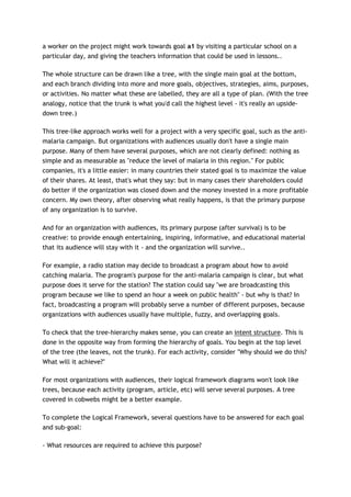 a worker on the project might work towards goal a1 by visiting a particular school on a
particular day, and giving the teachers information that could be used in lessons..

The whole structure can be drawn like a tree, with the single main goal at the bottom,
and each branch dividing into more and more goals, objectives, strategies, aims, purposes,
or activities. No matter what these are labelled, they are all a type of plan. (With the tree
analogy, notice that the trunk is what you'd call the highest level - it's really an upside-
down tree.)

This tree-like approach works well for a project with a very specific goal, such as the anti-
malaria campaign. But organizations with audiences usually don't have a single main
purpose. Many of them have several purposes, which are not clearly defined: nothing as
simple and as measurable as "reduce the level of malaria in this region." For public
companies, it's a little easier: in many countries their stated goal is to maximize the value
of their shares. At least, that's what they say: but in many cases their shareholders could
do better if the organization was closed down and the money invested in a more profitable
concern. My own theory, after observing what really happens, is that the primary purpose
of any organization is to survive.

And for an organization with audiences, its primary purpose (after survival) is to be
creative: to provide enough entertaining, inspiring, informative, and educational material
that its audience will stay with it - and the organization will survive..

For example, a radio station may decide to broadcast a program about how to avoid
catching malaria. The program's purpose for the anti-malaria campaign is clear, but what
purpose does it serve for the station? The station could say "we are broadcasting this
program because we like to spend an hour a week on public health" - but why is that? In
fact, broadcasting a program will probably serve a number of different purposes, because
organizations with audiences usually have multiple, fuzzy, and overlapping goals.

To check that the tree-hierarchy makes sense, you can create an intent structure. This is
done in the opposite way from forming the hierarchy of goals. You begin at the top level
of the tree (the leaves, not the trunk). For each activity, consider "Why should we do this?
What will it achieve?"

For most organizations with audiences, their logical framework diagrams won't look like
trees, because each activity (program, article, etc) will serve several purposes. A tree
covered in cobwebs might be a better example.

To complete the Logical Framework, several questions have to be answered for each goal
and sub-goal:

- What resources are required to achieve this purpose?
 