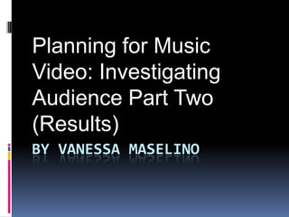 Planning for Music
Video: Investigating
Audience Part Two
(Results)
BY VANESSA MASELINO

 