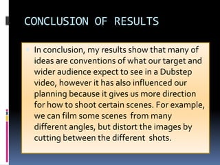 CONCLUSION OF RESULTS
 In conclusion, my results show that many of

ideas are conventions of what our target and
wider audience expect to see in a Dubstep
video, however it has also influenced our
planning because it gives us more direction
for how to shoot certain scenes. For example,
we can film some scenes from many
different angles, but distort the images by
cutting between the different shots.

 