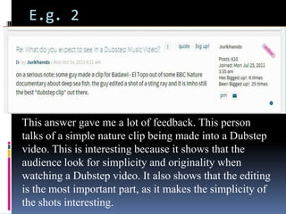 E.g. 2

This answer gave me a lot of feedback. This person
talks of a simple nature clip being made into a Dubstep
video. This is interesting because it shows that the
audience look for simplicity and originality when
watching a Dubstep video. It also shows that the editing
is the most important part, as it makes the simplicity of
the shots interesting.

 