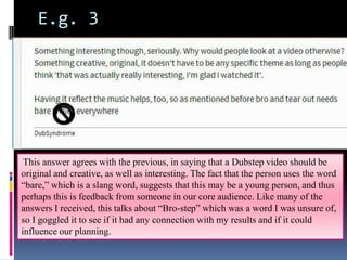 E.g. 3

This answer agrees with the previous, in saying that a Dubstep video should be
original and creative, as well as interesting. The fact that the person uses the word
“bare,” which is a slang word, suggests that this may be a young person, and thus
perhaps this is feedback from someone in our core audience. Like many of the
answers I received, this talks about “Bro-step” which was a word I was unsure of,
so I goggled it to see if it had any connection with my results and if it could
influence our planning.

 