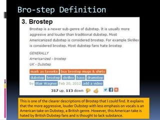Bro-step Definition

This is one of the clearer descriptions of Brostep that I could find. It explains
that the more aggressive, louder Dubstep with less emphasis on vocals is an
American take on Dubstep, a British genre. However, this American take is
hated by British Dubstep fans and is thought to lack substance.

 