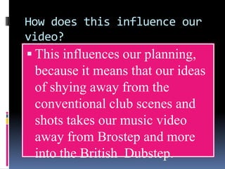 How does this influence our
video?
 This influences our planning,

because it means that our ideas
of shying away from the
conventional club scenes and
shots takes our music video
away from Brostep and more
into the British Dubstep.

 