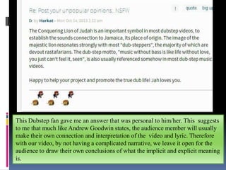 This Dubstep fan gave me an answer that was personal to him/her. This suggests
to me that much like Andrew Goodwin states, the audience member will usually
make their own connection and interpretation of the video and lyric. Therefore
with our video, by not having a complicated narrative, we leave it open for the
audience to draw their own conclusions of what the implicit and explicit meaning
is.

 