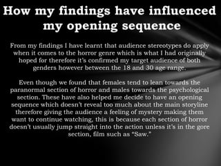 From my findings I have learnt that audience stereotypes do apply
 when it comes to the horror genre which is what I had originally
   hoped for therefore it‟s confirmed my target audience of both
       genders however between the 18 and 30 age range.

    Even though we found that females tend to lean towards the
paranormal section of horror and males towards the psychological
   section. These have also helped me decide to have an opening
sequence which doesn‟t reveal too much about the main storyline
  therefore giving the audience a feeling of mystery making them
 want to continue watching, this is because each section of horror
doesn‟t usually jump straight into the action unless it‟s in the gore
                     section, film such as “Saw.”
 