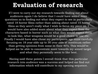 If I were to carry out my research towards finding out about
      audiences again I do believe that I could have added more
questions as to finding out what they expect to see in particularly
  rated 18 horror films rather than asking about rated 15 horror
    films as they aren‟t really what I wish to focus my piece on. I
   would have also added more about what they expect from the
 characters based in horror such as what they would expect them
   to look like, what weapons would be a good choice to use etc.
Finally I would have also chose my participants age more carefully
  focusing on 18 year olds up to 30 year olds at maximum rather
    than getting opinions from some in their 40‟s. This would‟ve
 helped me be able to concentrate more towards my aimed target
              and what they personally seem to like best.

   Having said these points I overall think that this particular
  research into audience was a success and helped me find out
   information which will contribute to my opening sequence.
 