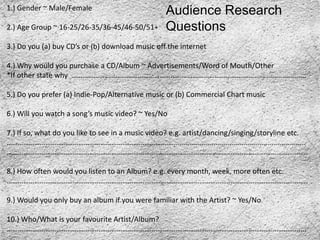 1.) Gender ~ Male/Female
                                                   Audience Research
2.) Age Group ~ 16-25/26-35/36-45/46-50/51+        Questions
3.) Do you (a) buy CD’s or (b) download music off the internet

4.) Why would you purchase a CD/Album ~ Advertisements/Word of Mouth/Other
*If other state why …………………………………………………………………………………................................

5.) Do you prefer (a) Indie-Pop/Alternative music or (b) Commercial Chart music

6.) Will you watch a song’s music video? ~ Yes/No

7.) If so, what do you like to see in a music video? e.g. artist/dancing/singing/storyline etc.
………………………………………………………………………………...................................................................
………………………………………………………………………………………………………………………………………………..

8.) How often would you listen to an Album? e.g. every month, week, more often etc.
………………………………………………………………………………………………………………………………………………..

9.) Would you only buy an album if you were familiar with the Artist? ~ Yes/No

10.) Who/What is your favourite Artist/Album?
……………………………………………………………………………………………………………………………………………....
 