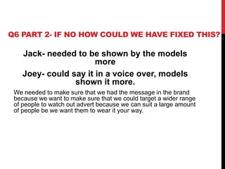 Q6 PART 2- IF NO HOW COULD WE HAVE FIXED THIS?
Jack- needed to be shown by the models
more
Joey- could say it in a voice over, models
shown it more.
We needed to make sure that we had the message in the brand
because we want to make sure that we could target a wider range
of people to watch out advert because we can suit a large amount
of people be we want them to wear it your way.
 