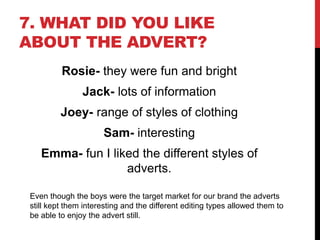 7. WHAT DID YOU LIKE
ABOUT THE ADVERT?
Rosie- they were fun and bright
Jack- lots of information
Joey- range of styles of clothing
Sam- interesting
Emma- fun I liked the different styles of
adverts.
Even though the boys were the target market for our brand the adverts
still kept them interesting and the different editing types allowed them to
be able to enjoy the advert still.
 