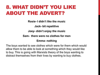 8. WHAT DIDN’T YOU LIKE
ABOUT THE ADVERT?
Rosie- I didn’t like the music
Jack- bit repetitive
Joey- didn’t enjoy the music
Sam- there were no clothes for men
Emma- nothing
The boys wanted to see clothes which were for them which would
allow them to be able to look at something which they would like
to buy. This is going with Marxists theory of the boys wanting to
distract themselves from their lives by wanting to buy clothes.
 