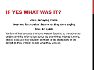 IF YES WHAT WAS IT?
Jack- annoying music
Joey- too fast couldn’t hear what they were saying
Sam- bit quick
We found that because the boys weren't listening to the advert to
understand the information about the brand they noticed it more.
This is because they couldn’t connect to the characters of the
advert as they weren’t selling what they wanted.
 