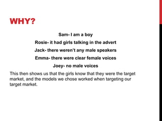WHY?
Sam- I am a boy
Rosie- it had girls talking in the advert
Jack- there weren’t any male speakers
Emma- there were clear female voices
Joey- no male voices
This then shows us that the girls know that they were the target
market, and the models we chose worked when targeting our
target market.
 