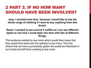 2 PART 2. IF NO HOW MANY
SHOULD HAVE BEEN INVOLVED?
Joey- I wanted more than because I would like to see the
whole range of clothing if I were to buy anything from this
brand.
Rosie- I wanted to see around 4 outfits so I can see different
styles or see how I could style one item with lots of different
things.
The audience wanted to see more which would then mean that
they would then lead onto the website to see more. This has
shown that we have successfully gotten the audience interested in
our brand and left them wanting to see more.
 