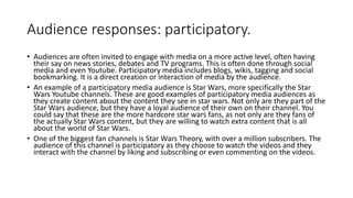 Audience responses: participatory.
• Audiences are often invited to engage with media on a more active level, often having
their say on news stories, debates and TV programs. This is often done through social
media and even Youtube. Participatory media includes blogs, wikis, tagging and social
bookmarking. It is a direct creation or interaction of media by the audience.
• An example of a participatory media audience is Star Wars, more specifically the Star
Wars Youtube channels. These are good examples of participatory media audiences as
they create content about the content they see in star wars. Not only are they part of the
Star Wars audience, but they have a loyal audience of their own on their channel. You
could say that these are the more hardcore star wars fans, as not only are they fans of
the actually Star Wars content, but they are willing to watch extra content that is all
about the world of Star Wars.
• One of the biggest fan channels is Star Wars Theory, with over a million subscribers. The
audience of this channel is participatory as they choose to watch the videos and they
interact with the channel by liking and subscribing or even commenting on the videos.
 