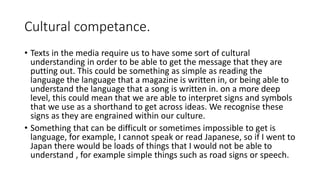Cultural competance.
• Texts in the media require us to have some sort of cultural
understanding in order to be able to get the message that they are
putting out. This could be something as simple as reading the
language the language that a magazine is written in, or being able to
understand the language that a song is written in. on a more deep
level, this could mean that we are able to interpret signs and symbols
that we use as a shorthand to get across ideas. We recognise these
signs as they are engrained within our culture.
• Something that can be difficult or sometimes impossible to get is
language, for example, I cannot speak or read Japanese, so if I went to
Japan there would be loads of things that I would not be able to
understand , for example simple things such as road signs or speech.
 