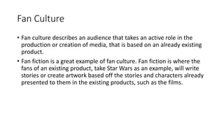 Fan Culture
• Fan culture describes an audience that takes an active role in the
production or creation of media, that is based on an already existing
product.
• Fan fiction is a great example of fan culture. Fan fiction is where the
fans of an existing product, take Star Wars as an example, will write
stories or create artwork based off the stories and characters already
presented to them in the existing products, such as the films.
 