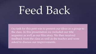 Feed Back
Our task for this post was to present our ideas as a group to
the class. In this presentation we included our title
sequence as well as our film story. We then received
feedback from the class as well as the teacher and were
asked to discuss our improvements.
 