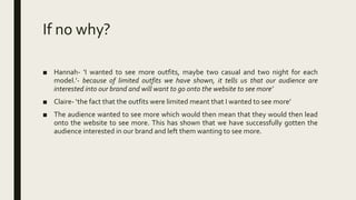If no why?
■ Hannah- ‘I wanted to see more outfits, maybe two casual and two night for each
model.’- because of limited outfits we have shown, it tells us that our audience are
interested into our brand and will want to go onto the website to see more’
■ Claire- ‘the fact that the outfits were limited meant that I wanted to see more’
■ The audience wanted to see more which would then mean that they would then lead
onto the website to see more. This has shown that we have successfully gotten the
audience interested in our brand and left them wanting to see more.
 