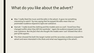 What do you like about the advert?
■ Max-’I really liked the music and the edits in the advert. It gave me something
interesting to watch’-’by max saying that he enjoyed the edits mean that our
postmodern audience respond to style over substance.
■ Hannah- ‘I really loved the clothing and the models were so cool!. I loved how they
changed outfits when they left the wardrobe’- ‘again the audience enjoyed more style
over substance. But the fact that she thought the models were ‘cool’ showed that she is
part of the aspirers.
■ This then showed the both the target market and the secondary audience enjoyed the
advert and were interested in the shots and what was happening in the advert.
 