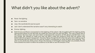 What didn’t you like about the advert?
■ Rosie- the lighting
■ Sam- no narrative
■ Joey- the wardrobe bit was too quick
■ Jack- don’t understand the narrative wasn’t very interesting to watch.
■ Emma- lighting.
■ Both Emma and Rosie commented on the lighting of the advert. We struggled with the lighting of the
sponsorship advert as we felt that we made the room look too dull and grey. This was a down fall of
the advert, the boys Sam and Jack didn’t understand the narrative of the advert and felt that it was
too simple. We needed to make sure that we didn’t make the audience think that the advert was
linked with the program Gossip Girl. And Joey felt as though the bit when the girls were walking out of
the wardrobe was too quick for him and he couldn’t concentrate on what the girls were wearing. This
shot is one of the key shots and it shows the dresses in full length meaning that we probably should
have slowed this down to allow the audience to be able to see the dresses in full.
 