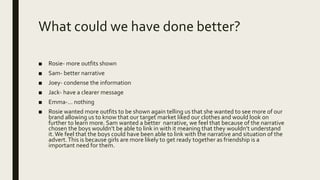 What could we have done better?
■ Rosie- more outfits shown
■ Sam- better narrative
■ Joey- condense the information
■ Jack- have a clearer message
■ Emma-… nothing
■ Rosie wanted more outfits to be shown again telling us that she wanted to see more of our
brand allowing us to know that our target market liked our clothes and would look on
further to learn more. Sam wanted a better narrative, we feel that because of the narrative
chosen the boys wouldn’t be able to link in with it meaning that they wouldn’t understand
it.We feel that the boys could have been able to link with the narrative and situation of the
advert.This is because girls are more likely to get ready together as friendship is a
important need for them.
 