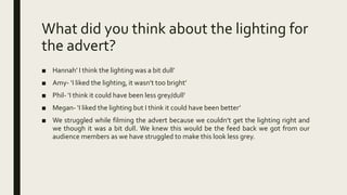 What did you think about the lighting for
the advert?
■ Hannah’ I think the lighting was a bit dull’
■ Amy- ‘I liked the lighting, it wasn’t too bright’
■ Phil- ‘I think it could have been less grey/dull’
■ Megan- ‘I liked the lighting but I think it could have been better’
■ We struggled while filming the advert because we couldn’t get the lighting right and
we though it was a bit dull. We knew this would be the feed back we got from our
audience members as we have struggled to make this look less grey.
 