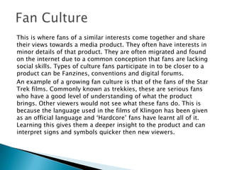 This is where fans of a similar interests come together and share
their views towards a media product. They often have interests in
minor details of that product. They are often migrated and found
on the internet due to a common conception that fans are lacking
social skills. Types of culture fans participate in to be closer to a
product can be Fanzines, conventions and digital forums.
An example of a growing fan culture is that of the fans of the Star
Trek films. Commonly known as trekkies, these are serious fans
who have a good level of understanding of what the product
brings. Other viewers would not see what these fans do. This is
because the language used in the films of Klingon has been given
as an official language and ‘Hardcore’ fans have learnt all of it.
Learning this gives them a deeper insight to the product and can
interpret signs and symbols quicker then new viewers.

 