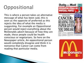 This is where a person takes an alternative
message of what has been said, this is
seen as the opposite of preferred as this
rejects the idea of what the media is
suggesting. For example an Oppositional
person would reject everything about the
McDonalds advert because of how they are
made, these people could be health
conscious or vegetarians. So here on the
Newspaper article, An oppositional person
would completely disagree and think it is
nonsense that Cancer can come from
reading that particular media.

 