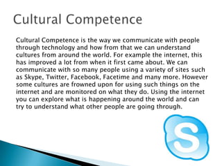 Cultural Competence is the way we communicate with people
through technology and how from that we can understand
cultures from around the world. For example the internet, this
has improved a lot from when it first came about. We can
communicate with so many people using a variety of sites such
as Skype, Twitter, Facebook, Facetime and many more. However
some cultures are frowned upon for using such things on the
internet and are monitored on what they do. Using the internet
you can explore what is happening around the world and can
try to understand what other people are going through.

 