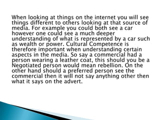 When looking at things on the internet you will see
things different to others looking at that source of
media. For example you could both see a car
however one could see a much deeper
understanding of what is represented by a car such
as wealth or power. Cultural Competence is
therefore important when understanding certain
aspects in the media. So say a commercial had a
person wearing a leather coat, this should you be a
Negotiated person would mean rebellion. On the
other hand should a preferred person see the
commercial then it will not say anything other then
what it says on the advert.

 