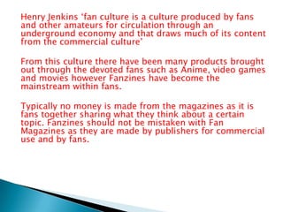 Henry Jenkins ‘fan culture is a culture produced by fans
and other amateurs for circulation through an
underground economy and that draws much of its content
from the commercial culture’
From this culture there have been many products brought
out through the devoted fans such as Anime, video games
and movies however Fanzines have become the
mainstream within fans.
Typically no money is made from the magazines as it is
fans together sharing what they think about a certain
topic. Fanzines should not be mistaken with Fan
Magazines as they are made by publishers for commercial
use and by fans.

 