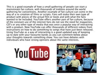 This is a good example of how a small gathering of people can start a
mainstream fan culture, with thousands of trekkies around the world
gathering for conventions. Another example of fan culture can come in the
way of a re-creation of films or scripts. Fans will make their own type of
product with pieces of the actual film or book and with what the fans
wanted to be included. YouTube offers another part of fan culture, because
of the constant use of the internet fans do not see the need for magazines,
CD’s or any other type of media that was once a popular way of interacting
with a product. Now YouTube can offer thousands of different videos from
instructions on how to do something to songs that have just been released.
Using YouTube as a way of interacting is a good updated way of keeping
up to date with your favourite bands as you can comment below about
your thoughts towards something show. You can have debates with
individuals who have strong opinions about the same interests.

 