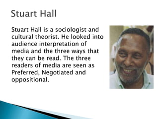 Stuart Hall is a sociologist and
cultural theorist. He looked into
audience interpretation of
media and the three ways that
they can be read. The three
readers of media are seen as
Preferred, Negotiated and
oppositional.

 
