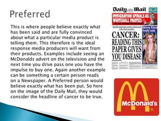 This is where people believe exactly what
has been said and are fully convinced
about what a particular media product is
telling them. This therefore is the ideal
response media producers will want from
their products. Examples include seeing an
McDonalds advert on the television and the
next time you drive pass one you have the
impulse to buy one. Again another example
can be something a certain person reads
on a Newspaper. A Preferred person would
believe exactly what has been put. So here
on the image of the Daily Mail, they would
consider the headline of cancer to be true.

 
