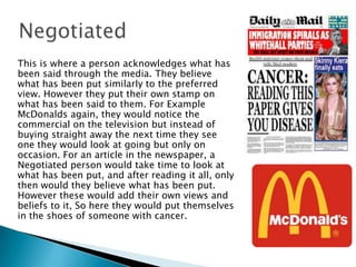 This is where a person acknowledges what has
been said through the media. They believe
what has been put similarly to the preferred
view. However they put their own stamp on
what has been said to them. For Example
McDonalds again, they would notice the
commercial on the television but instead of
buying straight away the next time they see
one they would look at going but only on
occasion. For an article in the newspaper, a
Negotiated person would take time to look at
what has been put, and after reading it all, only
then would they believe what has been put.
However these would add their own views and
beliefs to it, So here they would put themselves
in the shoes of someone with cancer.

 
