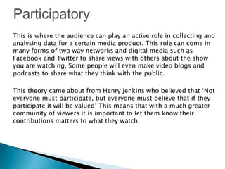 This is where the audience can play an active role in collecting and
analysing data for a certain media product. This role can come in
many forms of two way networks and digital media such as
Facebook and Twitter to share views with others about the show
you are watching, Some people will even make video blogs and
podcasts to share what they think with the public.
This theory came about from Henry Jenkins who believed that ‘Not
everyone must participate, but everyone must believe that if they
participate it will be valued’ This means that with a much greater
community of viewers it is important to let them know their
contributions matters to what they watch,

 